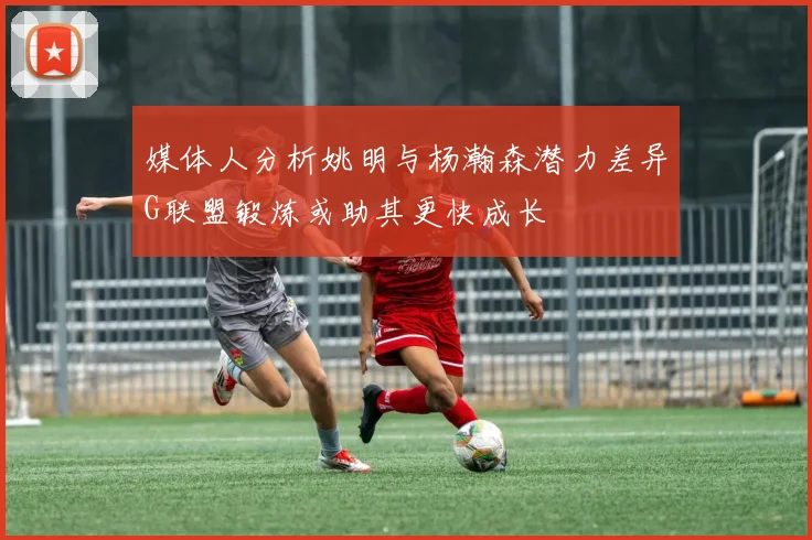 媒体人分析姚明与杨瀚森潜力差异G联盟锻炼或助其更快成长