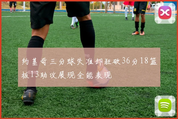 约基奇三分球失准却狂砍36分18篮板13助攻展现全能表现
