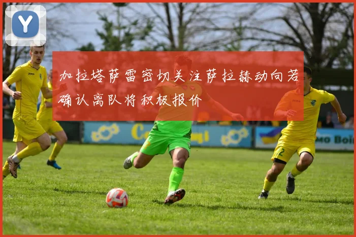 加拉塔萨雷密切关注萨拉赫动向若确认离队将积极报价