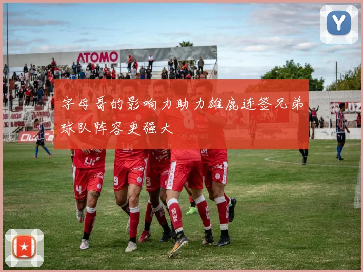 字母哥的影响力助力雄鹿连签兄弟球队阵容更强大