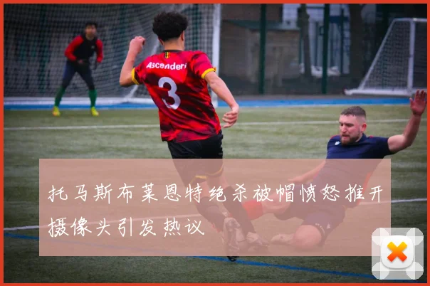 托马斯布莱恩特绝杀被帽愤怒推开摄像头引发热议