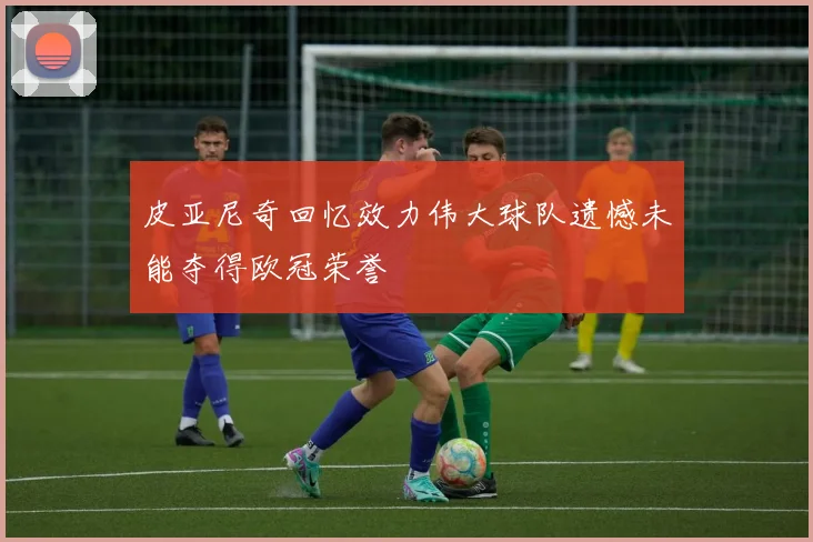 皮亚尼奇回忆效力伟大球队遗憾未能夺得欧冠荣誉