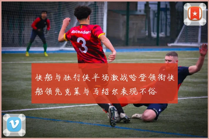 快船与独行侠半场激战哈登领衔快船领先克莱与马绍尔表现不俗