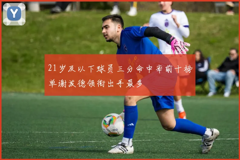 21岁及以下球员三分命中率前十榜单谢泼德领衔出手最多