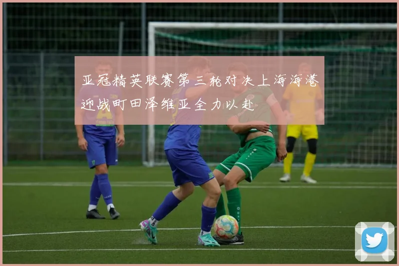 亚冠精英联赛第三轮对决上海海港迎战町田泽维亚全力以赴