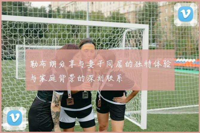 勒布朗分享与妻子同居的独特体验与家庭背景的深刻联系