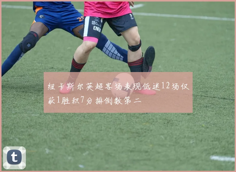 纽卡斯尔英超客场表现低迷12场仅获1胜积7分排倒数第二
