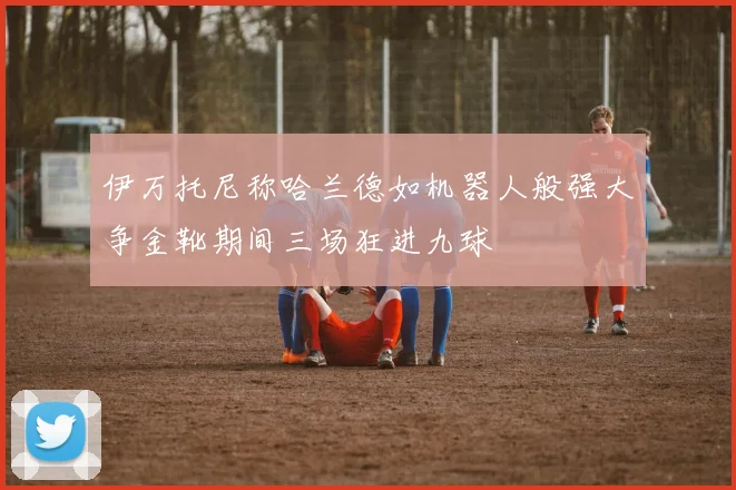 伊万托尼称哈兰德如机器人般强大争金靴期间三场狂进九球