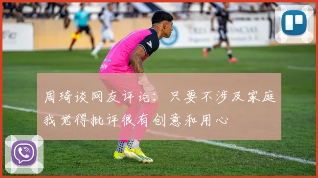 周琦谈网友评论：只要不涉及家庭我觉得批评很有创意和用心