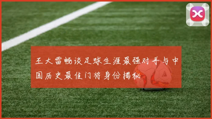 王大雷畅谈足球生涯最强对手与中国历史最佳门将身份揭秘