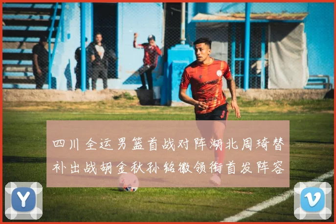 四川全运男篮首战对阵湖北周琦替补出战胡金秋孙铭徽领衔首发阵容