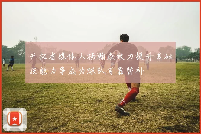 开拓者媒体人杨瀚森致力提升基础技能力争成为球队可靠替补