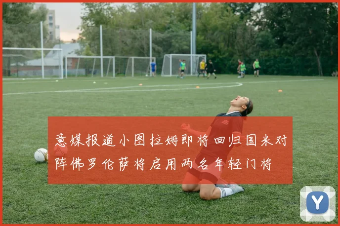 意媒报道小图拉姆即将回归国米对阵佛罗伦萨将启用两名年轻门将