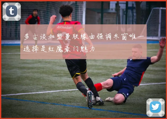多古谈加盟曼联缘由强调冬窗唯一选择是红魔豪门魅力