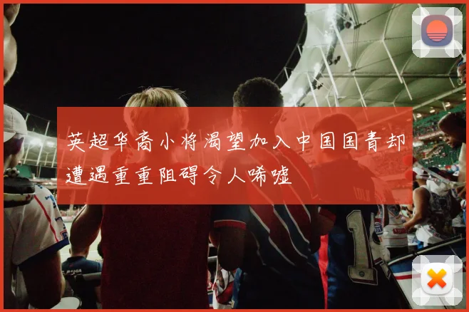英超华裔小将渴望加入中国国青却遭遇重重阻碍令人唏嘘