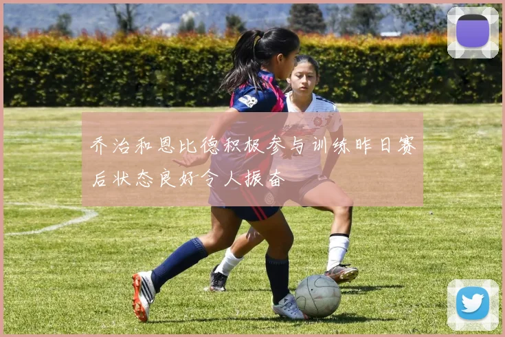 乔治和恩比德积极参与训练昨日赛后状态良好令人振奋