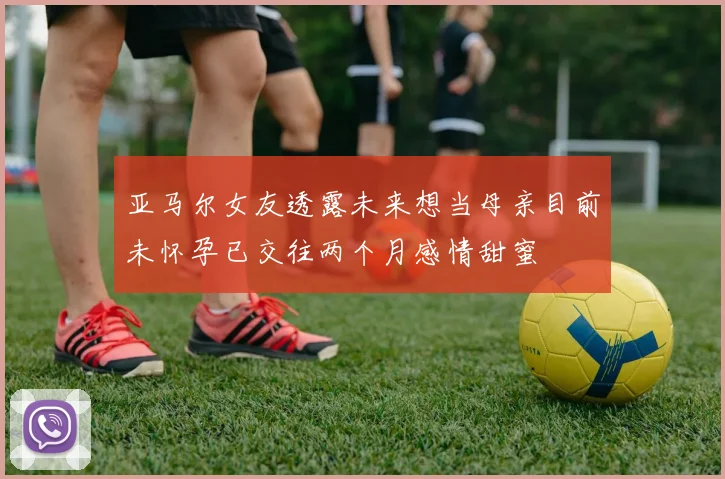 亚马尔女友透露未来想当母亲目前未怀孕已交往两个月感情甜蜜
