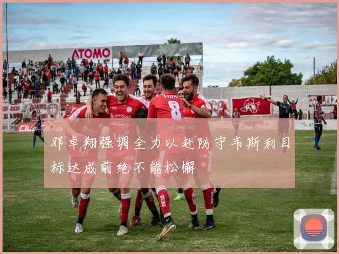 邓卓翔强调全力以赴防守韦斯利目标达成前绝不能松懈