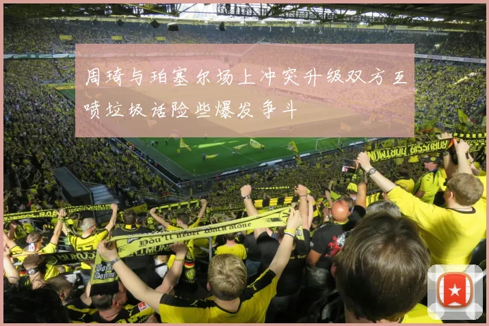 周琦与珀塞尔场上冲突升级双方互喷垃圾话险些爆发争斗