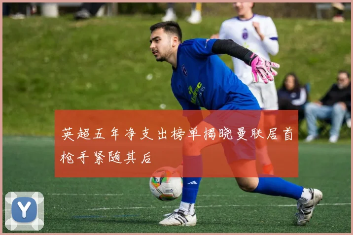 英超五年净支出榜单揭晓曼联居首枪手紧随其后