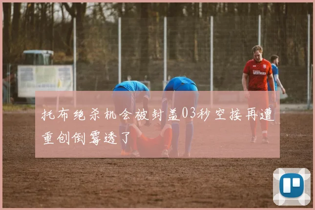 托布绝杀机会被封盖03秒空接再遭重创倒霉透了