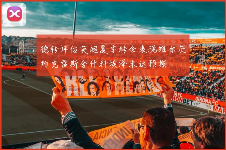 德转评估英超夏季转会表现维尔茨约克雷斯舍什科埃泽未达预期