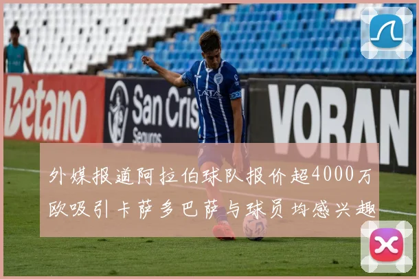 外媒报道阿拉伯球队报价超4000万欧吸引卡萨多巴萨与球员均感兴趣