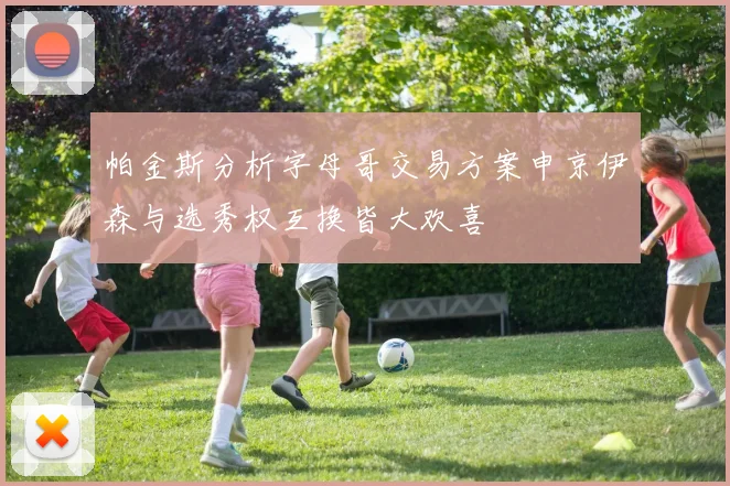 帕金斯分析字母哥交易方案申京伊森与选秀权互换皆大欢喜