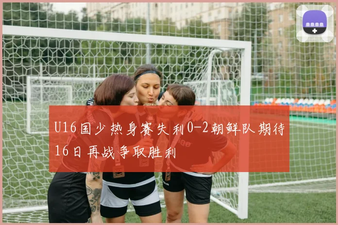 U16国少热身赛失利0-2朝鲜队期待16日再战争取胜利