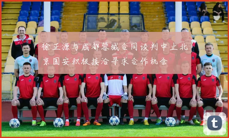 徐正源与成都蓉城合同谈判中止北京国安积极接洽寻求合作机会
