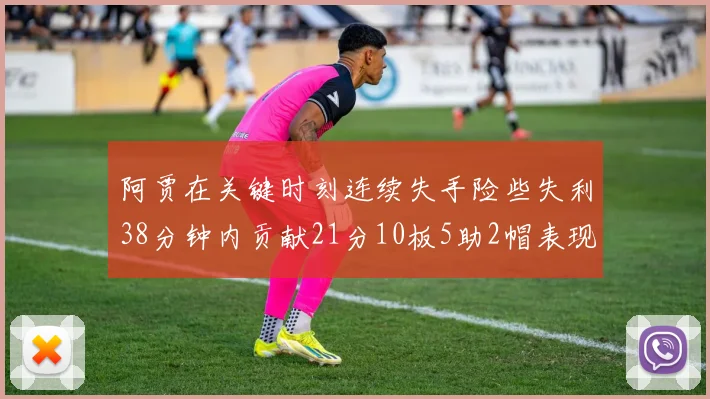 阿贾在关键时刻连续失手险些失利38分钟内贡献21分10板5助2帽表现出色