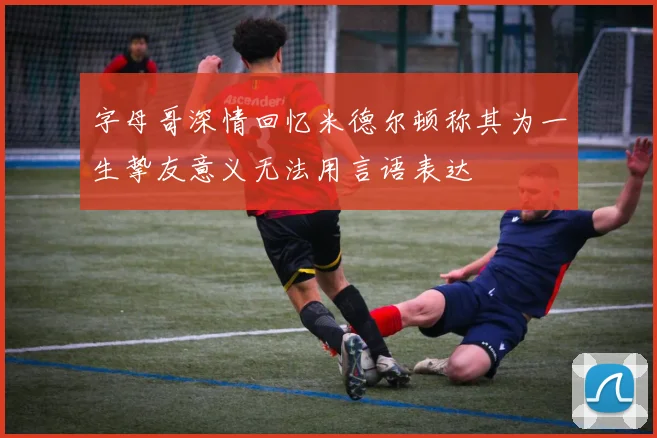 字母哥深情回忆米德尔顿称其为一生挚友意义无法用言语表达